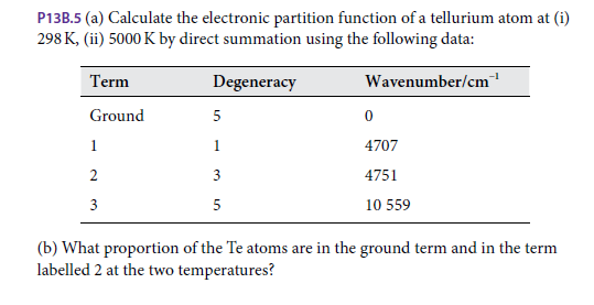 P13B.5 (a) Calculate the electronic partition function of a tellurium atom at (i)
298 K, (ii) 5000 K by direct summation using the following data:
Term
Degeneracy
Wavenumber/cm
Ground
1
1
4707
2
3
4751
3
5
10 559
(b) What proportion of the Te atoms are in the ground term and in the term
labelled 2 at the two temperatures?
