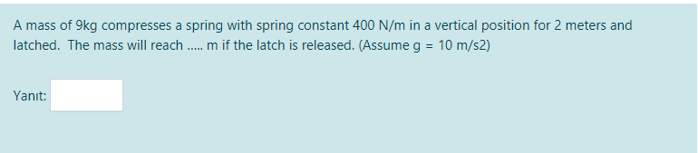 A mass of 9kg compresses a spring with spring constant 400 N/m in a vertical position for 2 meters and
latched. The mass will reach . m if the latch is released. (Assume g = 10 m/s2)
Yanıt:
