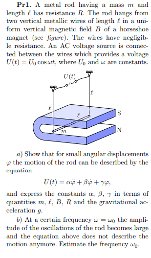 Pr1. A metal rod having a mass m and
length e has resistance R. The rod hangs from
two vertical metallic wires of length l in a uni-
form vertical magnetic field B of a horseshoe
magnet (see figure). The wires have negligib-
le resistance. An AC voltage source is connec-
ted between the wires which provides a voltage
U(t) = Uo cos wt, where Uo and w are constants.
U(t)
S
m
IN
a) Show that for small angular displacements
p the motion of the rod can be described by the
cquation
U (t) = aö + Bộ + VP,
and express the constants a, 3, y in terms of
quantities m, l, B, R and the gravitational ac-
celeration g.
b) At a certain frequency w = wo the ampli-
tude of the oscillations of the rod becomes large
and the equation above does not describe the
motion anymore. Estimate the frequency wo.
