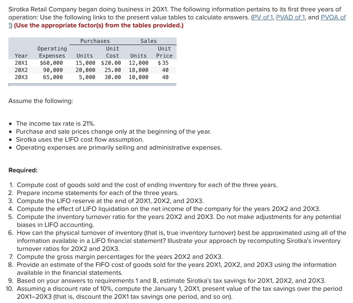 Sirotka Retail Company began doing business in 20X1. The following information pertains to its first three years of
operation: Use the following links to the present value tables to calculate answers. (PV of 1, PVAD of 1, and PVOA of
1) (Use the appropriate factor(s) from the tables provided.)
Purchases
Sales
Operating
Expenses
$60,000
90,000
65,000
Unit
Unit
Year
Units
Cost
Units
Price
$ 35
15,000 $20.00
20,000
5,000
20X1
12,000
18,000
10,000
20X2
25.00
40
20X3
30.00
40
Assume the following:
• The income tax rate is 21%.
• Purchase and sale prices change only at the beginning of the year.
• Sirotka uses the LIFO cost flow assumption.
• Operating expenses are primarily selling and administrative expenses.
Required:
1. Compute cost of goods sold and the cost of ending inventory for each of the three years.
2. Prepare income statements for each of the three years.
3. Compute the LIFO reserve at the end of 20X1, 20X2, and 20X3.
4. Compute the effect of LIFO liquidation on the net income of the company for the years 20X2 and 20X3.
5. Compute the inventory turnover ratio for the years 20X2 and 20X3. Do not make adjustments for any potential
biases in LIFO accounting.
6. How can the physical turnover of inventory (that is, true inventory turnover) best be approximated using all of the
information available in a LIFO financial statement? Illustrate your approach by recomputing Sirotka's inventory
turnover ratios for 20X2 and 20X3.
7. Compute the gross margin percentages for the years 20X2 and 20X3.
8. Provide an estimate of the FIFO cost of goods sold for the years 20X1, 20X2, and 20X3 using the information
available in the financial statements.
9. Based on your answers to requirements 1 and 8, estimate Sirotka's tax savings for 20X1, 20X2, and 20X3.
10. Assuming a discount rate of 10%, compute the January 1, 20X1, present value of the tax savings over the period
20X1-20X3 (that is, discount the 20X1 tax savings one period, and so on).
