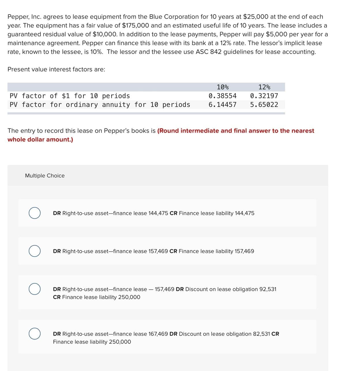 Pepper, Inc. agrees to lease equipment from the Blue Corporation for 10 years at $25,000 at the end of each
year. The equipment has a fair value of $175,000 and an estimated useful life of 10 years. The lease includes a
guaranteed residual value of $10,000. In addition to the lease payments, Pepper will pay $5,000 per year for a
maintenance agreement. Pepper can finance this lease with its bank at a 12% rate. The lessor's implicit lease
rate, known to the lessee, is 10%. The lessor and the lessee use ASC 842 guidelines for lease accounting.
Present value interest factors are:
10%
12%
PV factor of $1 for 10 periods
PV factor for ordinary annuity for 10 periods
0.38554
0.32197
6.14457
5.65022
The entry to record this lease on Pepper's books is (Round intermediate and final answer to the nearest
whole dollar amount.)
Multiple Choice
DR Right-to-use asset-finance lease 144,475 CR Finance lease liability 144,475
DR Right-to-use asset-finance lease 157,469 CR Finance lease liability 157,469
DR Right-to-use asset-finance lease – 157,469 DR Discount on lease obligation 92,531
CR Finance lease liability 250,000
DR Right-to-use asset-finance lease 167,469 DR Discount on lease obligation 82,531 CR
Finance lease liability 250,000

