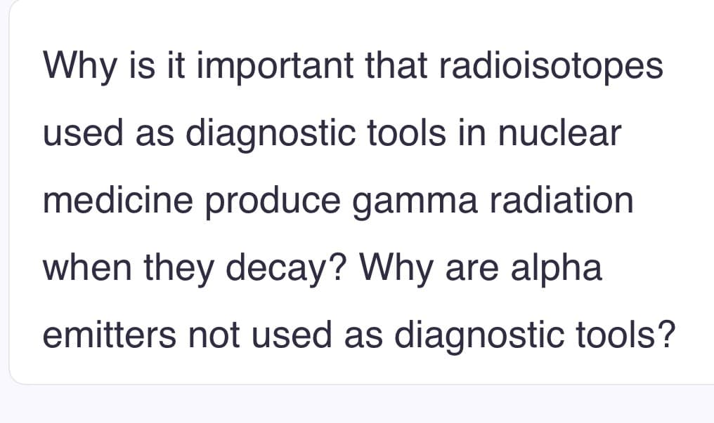 Why is it important that radioisotopes
used as diagnostic tools in nuclear
medicine produce gamma radiation
when they decay? Why are alpha
emitters not used as diagnostic tools?