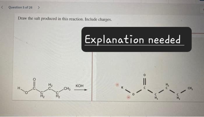 <Question 5 of 26 >
Draw the salt produced in this reaction. Include charges.
Explanation needed
CH3
KOH
C
CH,