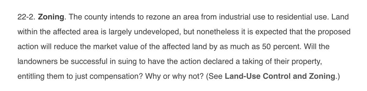 22-2. Zoning. The county intends to rezone an area from industrial use to residential use. Land
within the affected area is largely undeveloped, but nonetheless it is expected that the proposed
action will reduce the market value of the affected land by as much as 50 percent. Will the
landowners be successful in suing to have the action declared a taking of their property,
entitling them to just compensation? Why or why not? (See Land-Use Control and Zoning.)