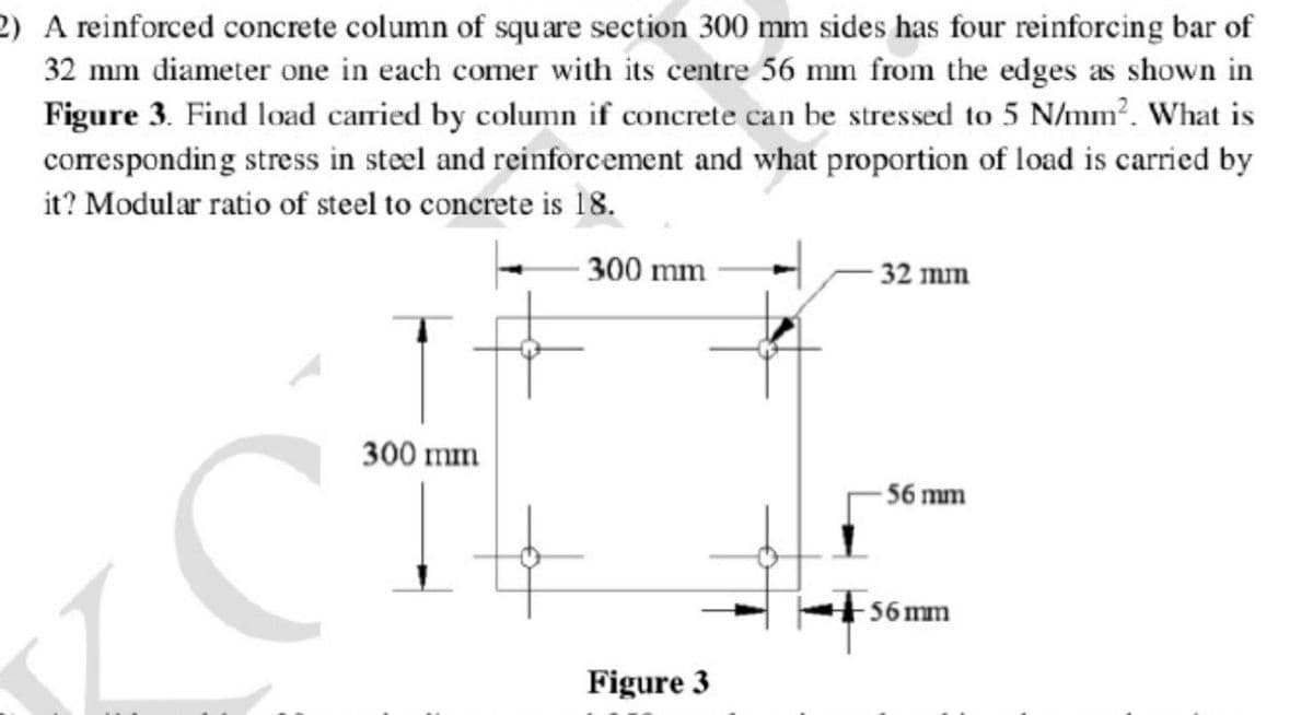 2) A reinforced concrete column of square section 300 mm sides has four reinforcing bar of
32 mm diameter one in each comer with its centre 56 mm from the edges as shown in
Figure 3. Find load carried by column if concrete can be stressed to 5 N/mm². What is
corresponding stress in steel and reinforcement and what proportion of load is carried by
it? Modular ratio of steel to concrete is 18.
300 mm
- 32 mm
CT
300 mm
56 mm
56 mm
Figure 3
