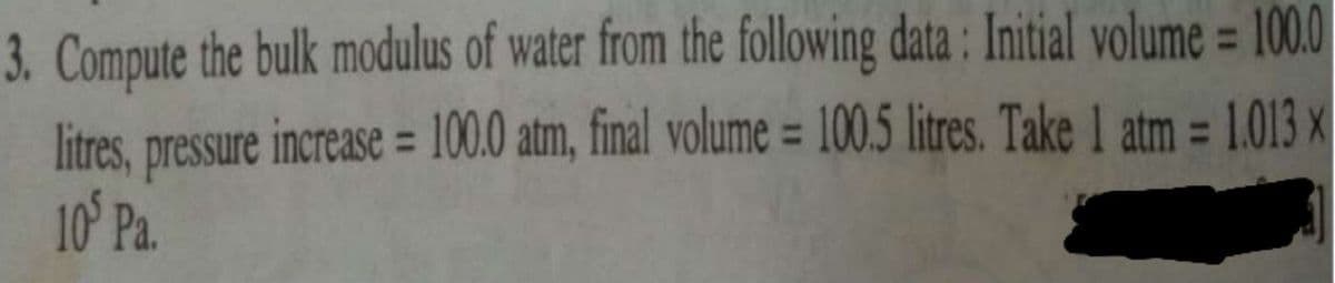 3. Compute the bulk modulus of water from the following data : Initial volume = 100.0
litres, pressure increase = 100.0 atm, final volume = 100.5 litres. Take 1 atm = 1.013 x
10' Pa.
%3D
