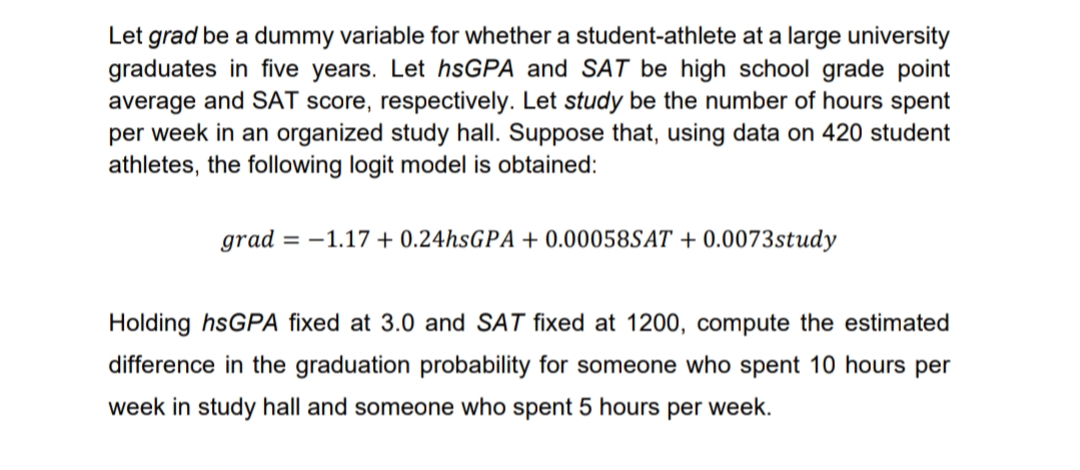 Let grad be a dummy variable for whether a student-athlete at a large university
graduates in five years. Let hsGPA and SAT be high school grade point
average and SAT score, respectively. Let study be the number of hours spent
per week in an organized study hall. Suppose that, using data on 420 student
athletes, the following logit model is obtained:
grad = -1.17 + 0.24hsGPA + 0.00058SAT + 0.0073study
Holding hsGPA fixed at 3.0 and SAT fixed at 1200, compute the estimated
difference in the graduation probability for someone who spent 10 hours per
week in study hall and someone who spent 5 hours per week.
