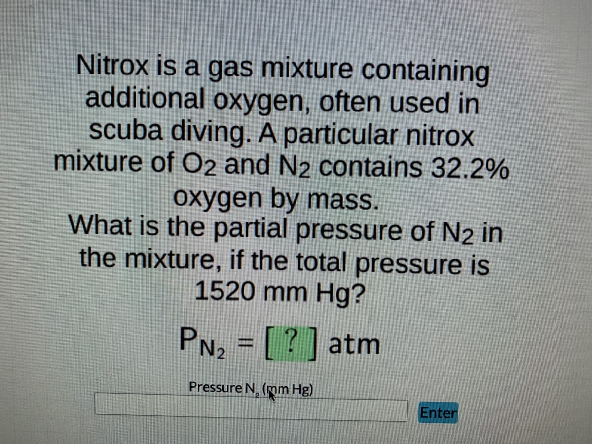 ### Understanding Partial Pressure in Gas Mixtures

**Question:**

Nitrox is a gas mixture containing additional oxygen, often used in scuba diving. A particular nitrox mixture of O₂ and N₂ contains 32.2% oxygen by mass. 

**Problem Statement:**

What is the partial pressure of N₂ in the mixture, if the total pressure is 1520 mm Hg?

\[ P_{\text{N}_2} = [?] \text{ atm} \]

**Input Field:**

- **Label:** Pressure N₂ (mm Hg)
- **Input Box**
- **Submit Button:** Enter

**Explanation:**

To find the partial pressure of N₂, we can use Dalton's Law of Partial Pressures which states that the total pressure of a gas mixture is the sum of the partial pressures of each individual gas in the mixture. The partial pressure of each gas can be found using its mole fraction in the mixture.

Given:

- The total pressure (P_total) = 1520 mm Hg
- The percentage of O₂ by mass = 32.2%

Steps to solve:

1. Convert the percentage of oxygen to a fraction:
   
\[ \text{Fraction of O}_2 = \frac{32.2}{100} = 0.322 \]

2. Calculate the partial pressure of O₂ using the fraction:

\[ P_{\text{O}_2} = \text{Fraction of O}_2 \times P_{\text{total}} \]

\[ P_{\text{O}_2} = 0.322 \times 1520 \, \text{mm Hg} \]
\[ P_{\text{O}_2} = 489.44 \, \text{mm Hg} \]

3. Calculate the partial pressure of N₂ (P_N₂) by subtracting the partial pressure of O₂ from the total pressure:

\[ P_{\text{N}_2} = P_{\text{total}} - P_{\text{O}_2} \]

\[ P_{\text{N}_2} = 1520 \, \text{mm Hg} - 489.44 \, \text{mm Hg} \]
\[ P_{\text{N}_2} \approx 1030.56 \, \text{mm Hg} \]

4. Convert the partial pressure of N₂ to atm (1 atm = 760 mm Hg):

\[ P_{\text{