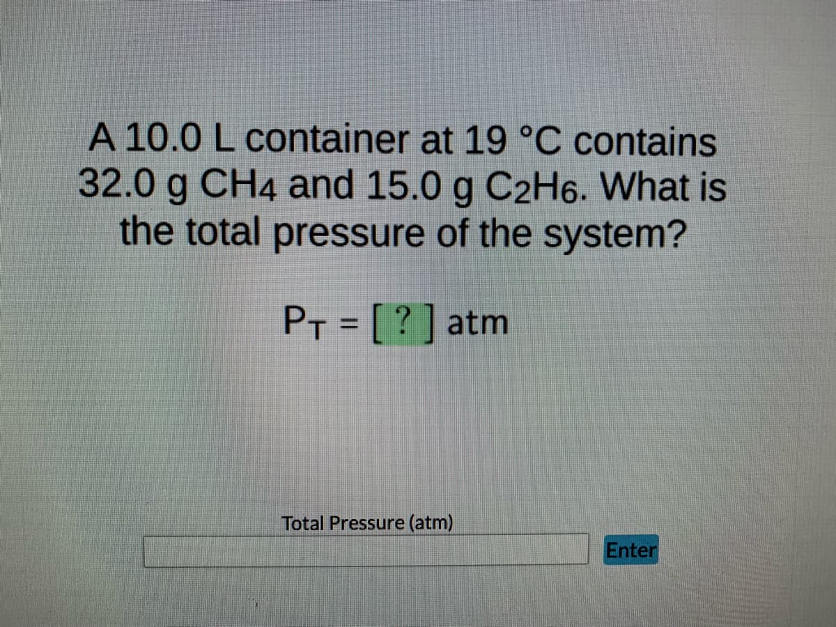 ### Educational Content: Calculating Total Pressure of a Gas Mixture

#### Problem Statement:
A 10.0 L container at 19°C contains 32.0 g of CH₄ and 15.0 g of C₂H₆. What is the total pressure of the system?

**Given:**
- Volume (V) = 10.0 L
- Temperature (T) = 19°C (which needs to be converted to Kelvin)
- Mass of CH₄ = 32.0 g
- Mass of C₂H₆ = 15.0 g

**To Find:**
- Total pressure of the system (P_T) in atm

The ideal gas law equation will be used for this calculation, which is given by:
\[ PV = nRT \]

Where:
- \( P \) is pressure,
- \( V \) is volume,
- \( n \) is the number of moles,
- \( R \) is the ideal gas constant (\( R = 0.0821 \, \text{L·atm·K}^{-1}\text{·mol}^{-1} \)),
- \( T \) is temperature in Kelvin.

To calculate the total pressure, first find the moles of each gas (CH₄ and C₂H₆) using their respective molar masses.

#### Steps:
1. **Convert temperature to Kelvin:**
\[ T(K) = T(°C) + 273.15 \]
\[ T = 19 + 273.15 = 292.15 \, \text{K} \]

2. **Calculate moles of CH₄:**
\[ \text{Molar mass of CH₄} = 12.01 (\text{C}) + 4 \times 1.01 (\text{H}) = 16.05 \, \text{g/mol} \]
\[ n_{\text{CH4}} = \frac{\text{Mass of CH₄}}{\text{Molar mass of CH₄}} = \frac{32.0 \, \text{g}}{16.05 \, \text{g/mol}} = 1.993 \, \text{mol} \]

3. **Calculate moles of C₂H₆:**
\[ \text{Molar mass of C₂H₆} = 2 \times