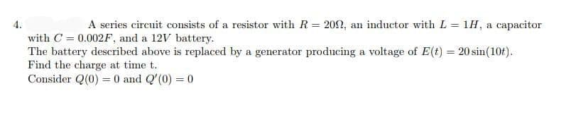 4.
A series circuit consists of a resistor with R = 202, an inductor with L = 1H, a capacitor
with C = 0.002F, and a 12V battery.
The battery described above is replaced by a generator producing a voltage of E(t) = 20 sin(10t).
Find the charge at time t.
Consider Q(0) = 0 and Q'(0) = 0
%3D
