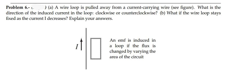 Problem 6.- 1.
) (a) A wire loop is pulled away from a current-carrying wire (see figure). What is the
direction of the induced current in the loop: clockwise or counterclockwise? (b) What if the wire loop stays
fixed as the current I decreases? Explain your answers.
An emf is induced in
a loop if the flux is
changed by varying the
area of the circuit
