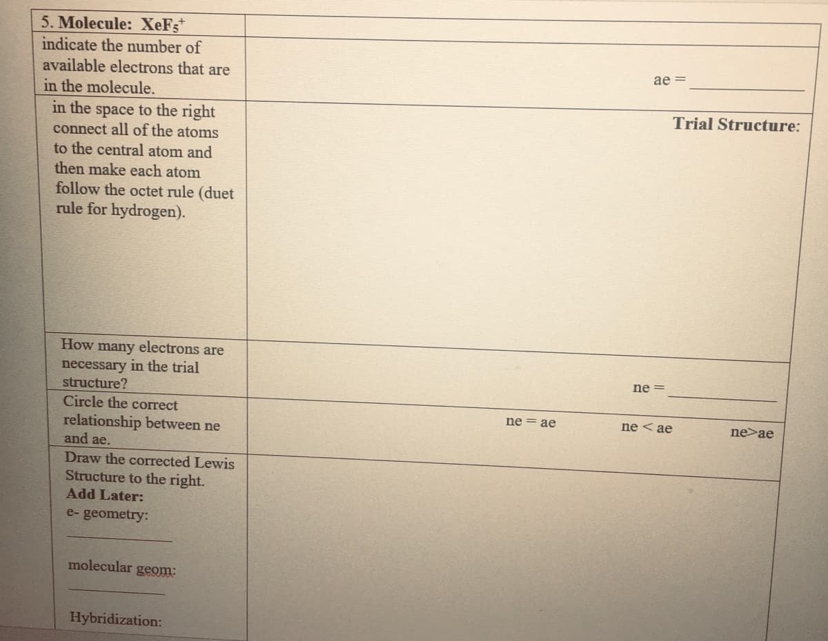 5. Molecule: XeFs*
indicate the number of
available electrons that are
ae =
in the molecule.
Trial Structure:
in the space to the right
connect all of the atoms
to the central atom and
then make each atom
follow the octet rule (duet
rule for hydrogen).
How many electrons are
necessary in the trial
structure?
ne =
Circle the correct
ne = ae
ne < ae
ne>ae
relationship between ne
and ae.
Draw the corrected Lewis
Structure to the right.
Add Later:
e- geometry:
molecular geom:
Hybridization:

