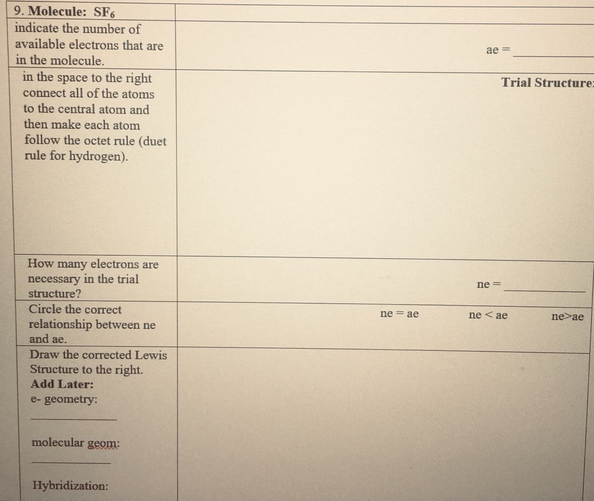 9. Molecule: SF6
indicate the number of
available electrons that are
ae =
in the molecule.
in the space to the right
connect all of the atoms
Trial Structure:
to the central atom and
then make each atom
follow the octet rule (duet
rule for hydrogen).
How many electrons are
necessary in the trial
structure?
ne =
Circle the correct
ne = ae
ne < ae
ne>ae
relationship between ne
and ae.
Draw the corrected Lewis
Structure to the right.
Add Later:
e- geometry:
molecular geom:
Hybridization:
