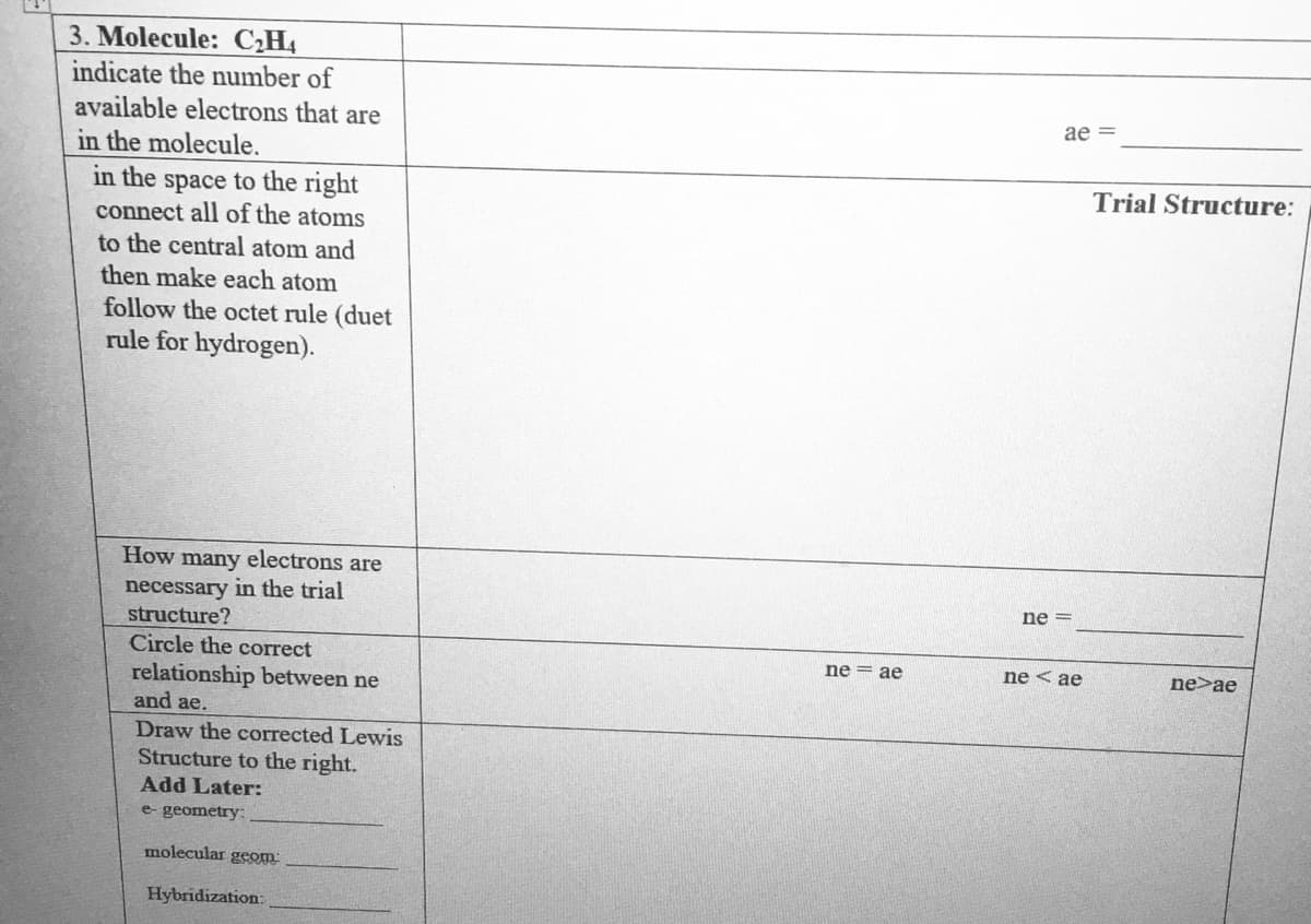 3. Molecule: CH4
indicate the number of
available electrons that are
in the molecule.
ae =
Trial Structure:
in the space to the right
connect all of the atoms
to the central atom and
then make each atom
follow the octet rule (duet
rule for hydrogen).
How many electrons are
necessary in the trial
structure?
Circle the correct
ne =
ne = ae
ne < ae
ne>ae
relationship between ne
and ae.
Draw the corrected Lewis
Structure to the right.
Add Later:
e- geometry:
molecular geom
Hybridization:
