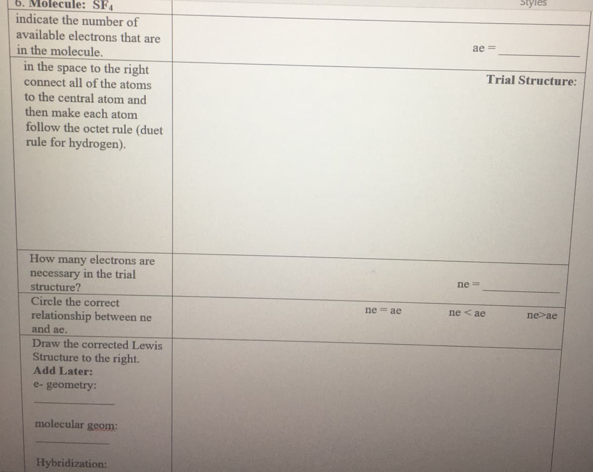 Styles
6. Molecule: SF4
indicate the number of
available electrons that are
in the molecule.
ae =
in the space to the right
connect all of the atoms
to the central atom and
then make each atom
follow the octet rule (duet
rule for hydrogen).
Trial Structure:
How many electrons are
necessary in the trial
structure?
ne =
Circle the correct
ne = ae
ne < ae
ne>ae
relationship between ne
and ae.
Draw the corrected Lewis
Structure to the right.
Add Later:
e- geometry:
molecular geom:
Hybridization:
