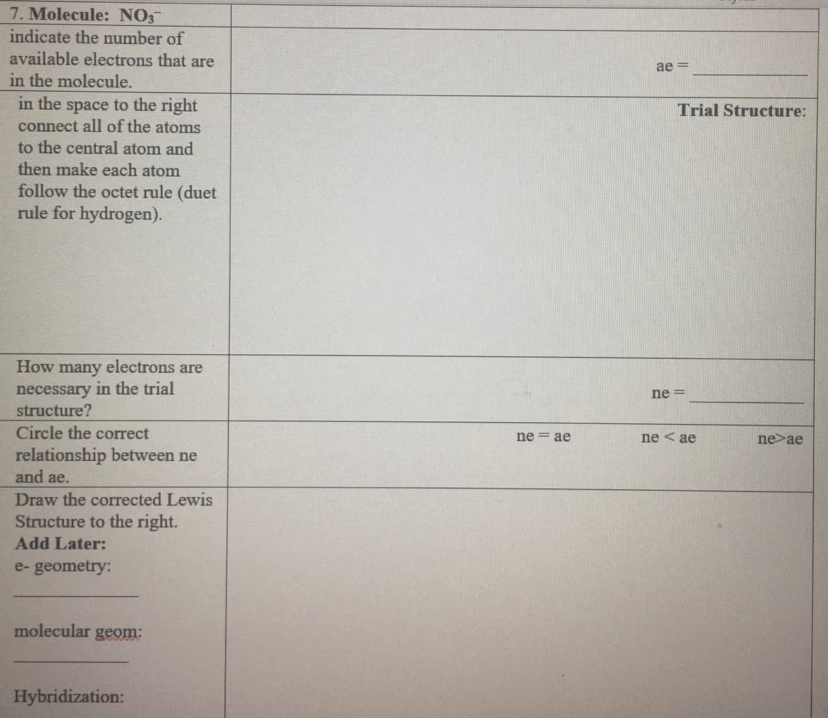 7. Molecule: NO3
indicate the number of
available electrons that are
ae =
in the molecule.
in the space to the right
connect all of the atoms
Trial Structure:
to the central atom and
then make each atom
follow the octet rule (duet
rule for hydrogen).
How many electrons are
necessary in the trial
structure?
ne =
Circle the correct
ne = ae
ne < ae
ne>ae
relationship between ne
and ae.
Draw the corrected Lewis
Structure to the right.
Add Later:
e- geometry:
molecular geom:
Hybridization:
