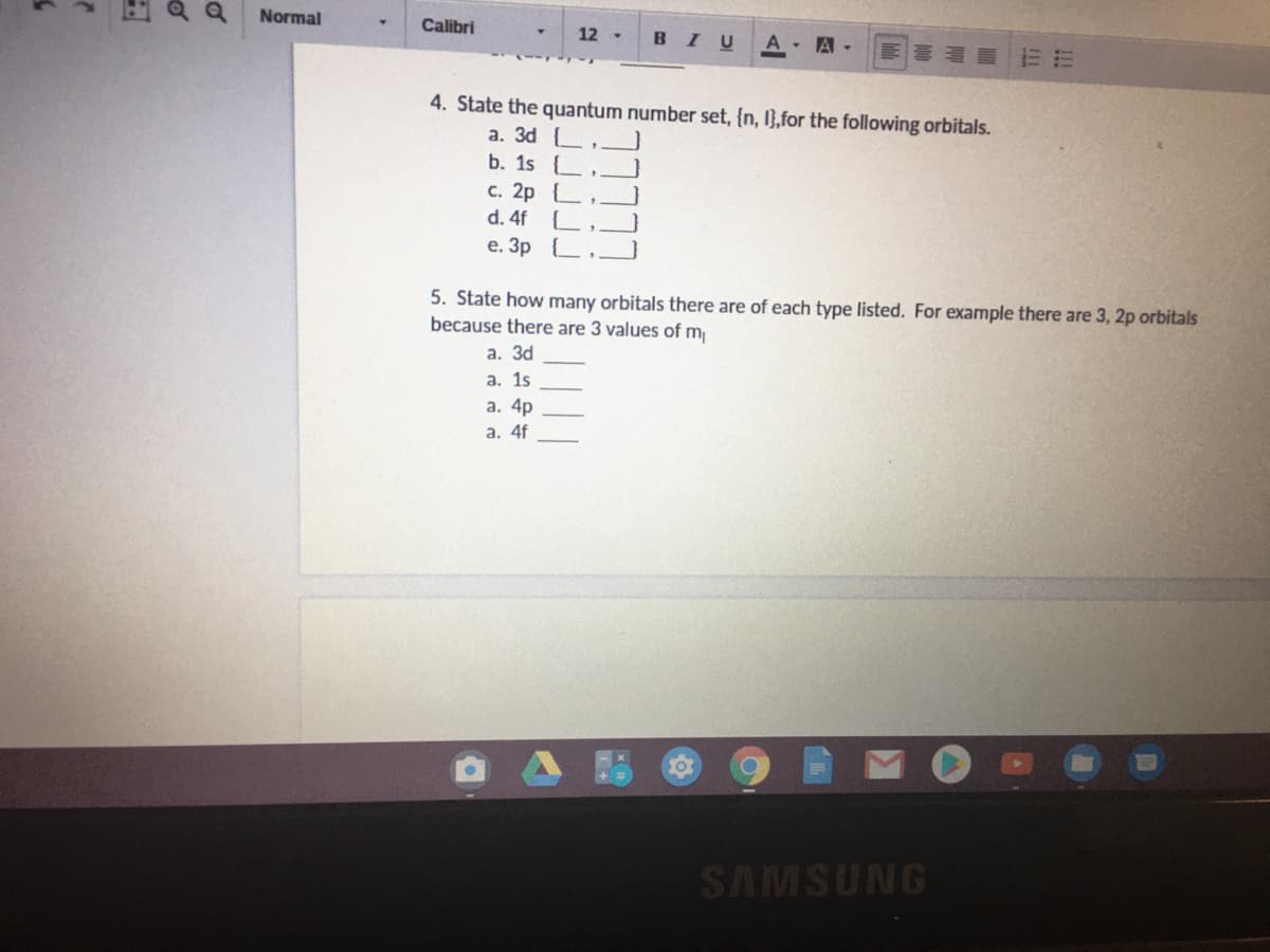Normal
Calibri
12 -
BIU
A- A -
4. State the quantum number set, {n, I},for the following orbitals.
a. 3d {,
b. 1s {
c. 2p {
d. 4f
е. Зр .
5. State how many orbitals there are of each type listed. For example there are 3, 2p orbitals
because there are 3 values of m
a. 3d
а. 1s
а. 4p
a. 4f
SAMSUNG
of
of
