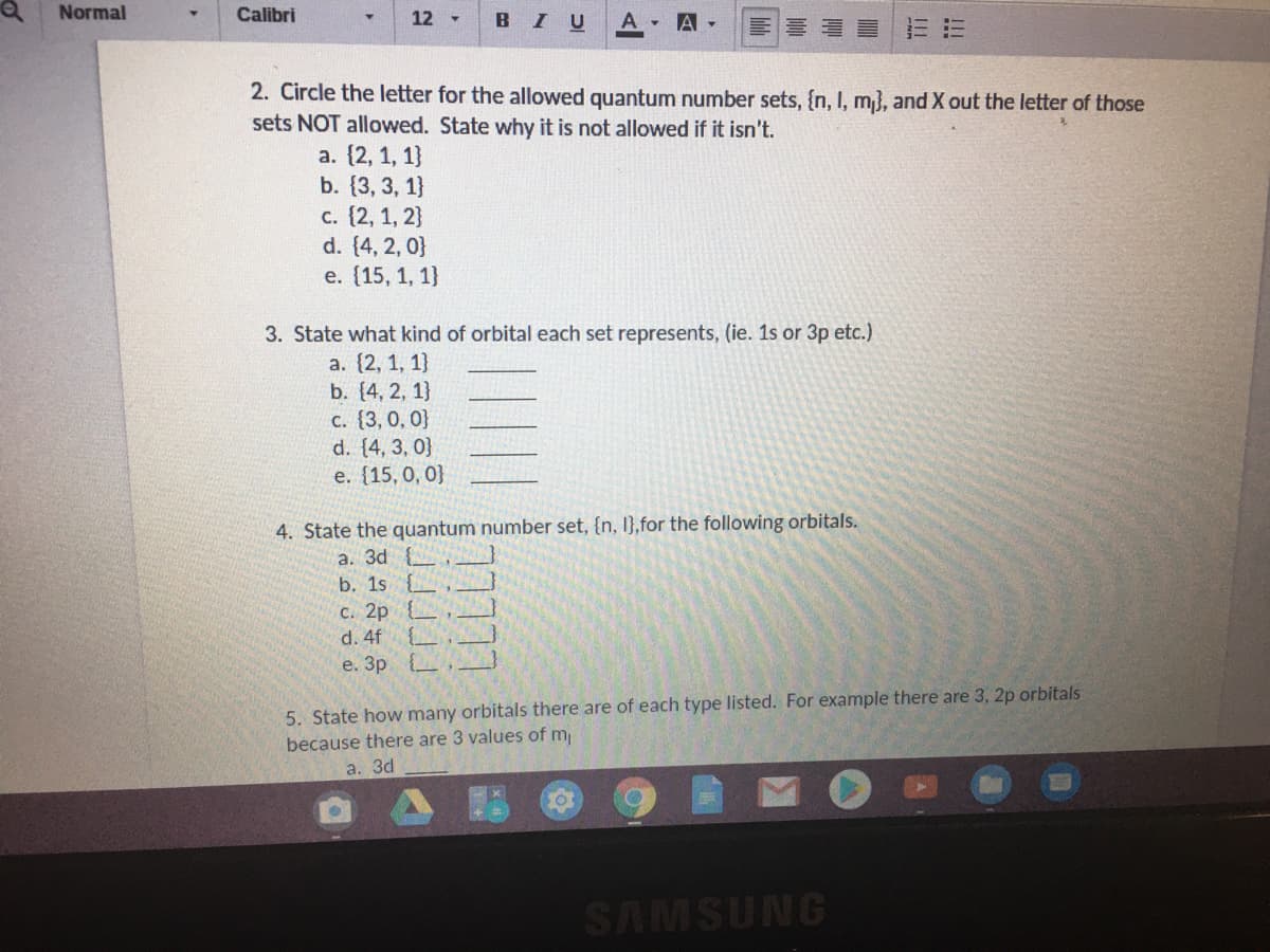 Normal
Calibri
12 -
BIU
A A-
2. Circle the letter for the allowed quantum number sets, {n, I, m}, and X out the letter of those
sets NOT allowed. State why it is not allowed if it isn't.
a. (2, 1, 1}
b. (3, 3, 1}
c. {2, 1, 2}
d. (4, 2, 0}
е. (15, 1, 1]
3. State what kind of orbital each set represents, (ie. 1s or 3p etc.)
a. {2, 1, 1}
b. (4, 2, 1}
C. (3, 0, 0}
d. (4, 3, 0}
е. (15, 0, 0]
4. State the quantum number set, {n, I},for the following orbitals.
a. 3d
b. 1s {
C. 2p {
d. 4f {
е. Зр
5. State how many orbitals there are of each type listed. For example there are 3, 2p orbitals
because there are 3 values of m
a. 3d
SAMSUNG
!!!
