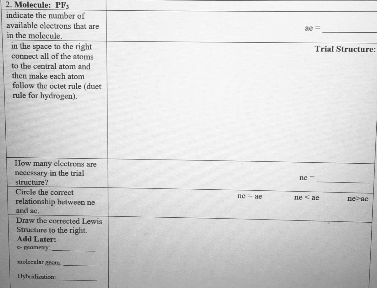 2. Molecule: PF3
indicate the number of
available electrons that are
ae =
in the molecule.
in the space to the right
connect all of the atoms
to the central atom and
then make each atom
Trial Structure:
follow the octet rule (duet
rule for hydrogen).
How
many
electrons are
necessary in the trial
structure?
ne =
Circle the correct
ne = ae
ne < ae
ne>ae
relationship between ne
and ae.
Draw the corrected Lewis
Structure to the right.
Add Later:
e- geometry:
molecular gEOm
Hybridization:
