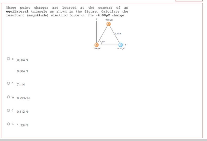 of
an
Three point charges are located at
equilateral triangle as shown in the figure. Calculate the
resultant (magnitude) electric force on the -4.00pc charge.
the
corners
7.00 C
50m
200
O a. 0.004 N
0.004 N
O b. 7 mN
OC. 0.2997 N
o d. 0.112 N
O e. 1.334N
