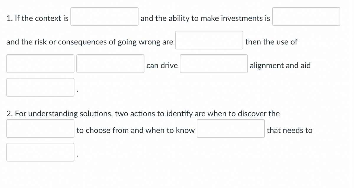 1. If the context is
and the risk or consequences of going wrong are
can drive
2. For understanding solutions, two actions to identify are when
to choose from and when to know
and the ability to make investments is
then the use of
alignment and aid
that needs to
discover the