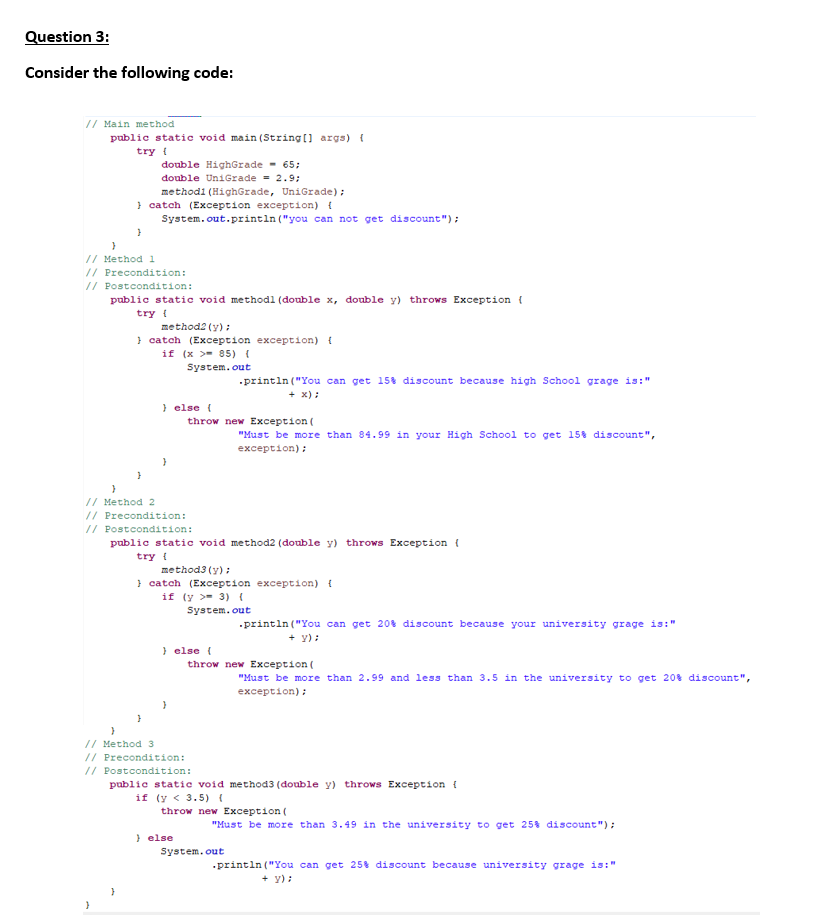 Question 3:
Consider the following code:
// Main method
public static void main(String[] args) {
try {
double HighGrade - 65;
double UniGrade = 2.9;
methodi (HighGrade, UniGrade);
} catch (Exception exception) {
System.out.println("you can not get discount");
}
}
// Method 1
// Precondition:
// Postcondition:
public static void methodl (double x, double y) throws Exception {
try {
method2 (y);
} catch (Exception exception) {
if (x >85) (
System.out
} else {
.println("You can get 15% discount because high School grage is:"
+ x);
"Must be more than 84.99 in your High School to get 15% discount",
exception);
.println("You can get 20% discount because your university grage is:"
+ Y);
throw new Exception (
"Must be more than 2.99 and less than 3.5 in the university to get 20% discount",
exception);
"Must be more than 3.49 in the university to get 25% discount");
.println("You can get 25% discount because university grage is:"
+ Y);
}
// Method 2
// Precondition:
// Postcondition:
public static void method2 (double y) throws Exception {
try {
method3 (y);
} catch (Exception exception) {
if (y - 3) (
System.out
} else {
}
throw new Exception (
}
// Method 3
// Precondition:
// Postcondition:
public static void method3 (double y) throws Exception {
if (y < 3.5) {
throw new Exception (
} else
System.out
}