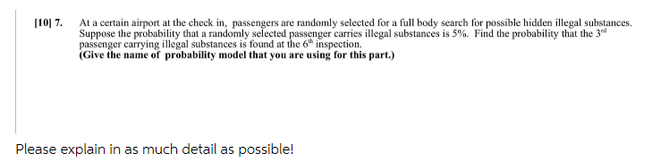 [10] 7. At a certain airport at the check in, passengers are randomly selected for a full body search for possible hidden illegal substances.
Suppose the probability that a randomly selected passenger carries illegal substances is 5%. Find the probability that the 3rd
passenger carrying illegal substances is found at the 6h inspection.
(Give the name of probability model that you are using for this part.)
Please explain in as much detail as possible!
