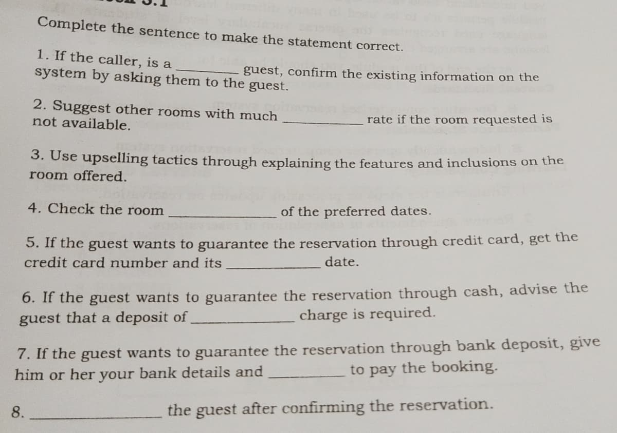 Complete the sentence to make the statement correct.
1. If the caller, is a
system by asking them to the
guest, confirm the existing information on the
guest.
8.
2. Suggest other rooms with much
not available.
rate if the room requested is
3. Use upselling tactics through explaining the features and inclusions on the
room offered.
4. Check the room
of the preferred dates.
5. If the guest wants to guarantee the reservation through credit card, get the
credit card number and its
date.
6. If the guest wants to guarantee the reservation through cash, advise the
guest that a deposit of
charge is required.
7. If the guest wants to guarantee the reservation through bank deposit, give
him or her your bank details and
to pay the booking.
the guest after confirming the reservation.