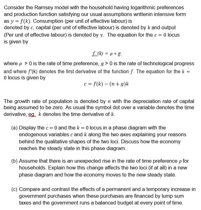 Consider the Ramsey model with the household having logarithmic preferences
and production function satisfying our usual assumptions writtenin intensive form
as y = f(k). Consumption (per unit of effective labour) is
denoted by c, capital (per unit of effective labour) is denoted by k and output
(Per unit of effective labour) is denoted by y. The equation for the c = 0 locus
is given by
L'(k) = p + g.
where p > 0 is the rate of time preference, g> 0 is the rate of technological progress
and where f'(k) denotes the first derivative of the function f. The equation for the k =
0 locus is given by
c = f(k) - (n + g)k
The growth rate of population is denoted by n with the depreciation rate of capital
being assumed to be zero. As usual the symbol dot over a variable denotes the time
derivative, eg, k denotes the time derivative of k.
(a) Display the c = 0 and the k = 0 locus in a phase diagram with the
endogenous variables c and k along the two axes explaining your reasons
behind the qualitative shapes of the two loci. Discuss how the economy
reaches the steady state in this phase diagram.
(b) Assume that there is an unexpected rise in the rate of time preference p for
households. Explain how this change affects the two loci (if at all) in a new
phase diagram and how the economy moves to the new steady state.
(c) Compare and contrast the effects of a permanent and a temporary increase in
government purchases when these purchases are financed by lump sum
taxes and the government runs a balanced budget at every point of time.