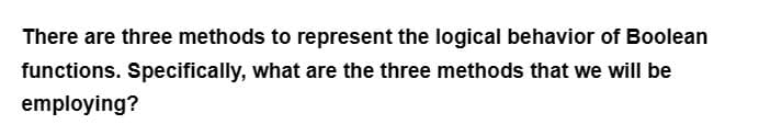 There are three methods to represent the logical behavior of Boolean
functions. Specifically, what are the three methods that we will be
employing?