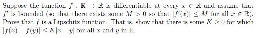 Suppose the function f : R → R is differentiable at every x ER and assume that
f' is bounded (so that there exists some M > 0 so that |f'(x)| < M for all x e R).
Prove that f is a Lipschitz function. That is, show that there is some K >0 for which
|f(x) – f(y)| < K]x – y[ for all x and y in R.
