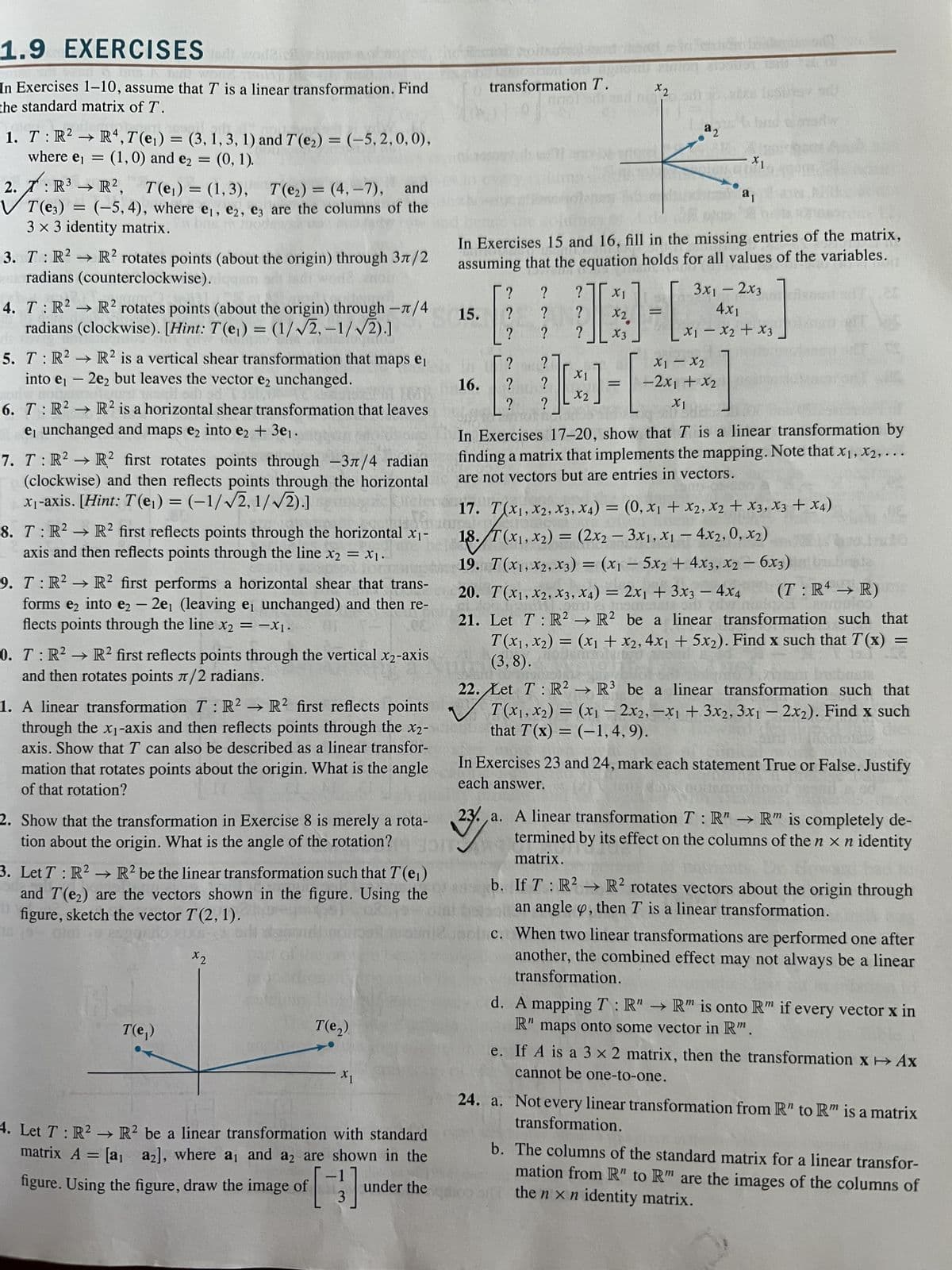 1.9 EXERCISES
In Exercises 1-10, assume that T is a linear transformation. Find
the standard matrix of T.
1. T : R² → R4, 7(e₁) = (3, 1, 3, 1) and 7(e₂) = (-5,2,0,0),
where e₁ = (1, 0) and e₂ = (0, 1).
:
->
2.7: R³ R², T(e₁) = (1,3), 7(e₂) =(4,-7), and
T(e3)= (-5,4), where e₁, e2, e3 are the columns of the
3 x 3 identity matrix.
3. T: R2 R2 rotates points (about the origin) through 37/2
uradians (counterclockwise). de m
→>>
4. T R2 R2 rotates points (about the origin) through -л/4
radians (clockwise). [Hint: T(e₁) = (1/√2, -1/√2).]
www.
NRICS
5. T: R² R2 is a vertical shear transformation that maps e₁
into e₁ - 2e₂ but leaves the vector e₂ unchanged.
ody no render wall on
6. T: R²
R2 is a horizontal shear transformation that leaves
e₁ unchanged and maps e₂ into e₂ + 3e₁.
→>>
7. T: R² R² first rotates points through -3/4 radian
(clockwise) and then reflects points through the horizontal
x₁-axis. [Hint: T(e₁) = (-1/√2, 1/√2).]
8. T: R² → R² first reflects points through the horizontal x₁-
axis and then reflects points through the line x2 = X1.
9. T: R² R² first performs a horizontal shear that trans-
forms e2 into e2 - 2e₁ (leaving e, unchanged) and then re-
flects points through the line x₂ = -X₁.
0. T: R² R2 first reflects points through the vertical x2-axis
and then rotates points л/2 radians.
1. A linear transformation T: R2 R2 first reflects points
through the x₁-axis and then reflects points through the x2-
axis. Show that T can also be described as a linear transfor-
mation that rotates points about the origin. What is the angle
of that rotation?
2. Show that the transformation in Exercise 8 is merely a rota-
tion about the origin. What is the angle of the rotation?
3. Let T: R2 R2 be the linear transformation such that T(e₁)
and T(₂) are the vectors shown in the figure. Using the
figure, sketch the vector T(2, 1).
T(e,)
x2
T(e₂)
X1
4. Let T: R² → R² be a linear transformation with standard
matrix A = [a₁ a2], where a, and a2 are shown in the
under the
figure. Using the figure, draw the image of [3]
transt
transformation T.
anol d
16.
? ?
?
?
15. ?
?
T
In Exercises 15 and 16, fill in the missing entries of the matrix,
assuming that the equation holds for all values of the variables.
3x₁ - 2x3
4x1
x1 - x₂ + x3
th?
X1
X2
I-
?
x2
?
? ?
?
ift
?
X1
13]-[
=
?
x2.
X3
a2
x1 - x2
-2x1 + x₂
X1
X1
a₁
In Exercises 17-20, show that T is a linear transformation by
finding a matrix that implements the mapping. Note that x₁, x2,...
are not vectors but are entries in vectors.
17. T(X1, X2, X3, X4) = (0, x₁ + x2, x2 + x3, x3 + x4)
18./T(x₁, x2) = (2x2 - 3x1, x₁ - 4x2, 0, x₂)
19. T(X₁, X2, X3) = (x1 - 5x2 + 4x3, x2 - 6x3)
20. T(X1, X2, X3, X4) = 2x1 + 3x3 - 4x4 (T: R4 → R)
21. Let T: R2 R2 be a linear transformation such that
T(x₁, x₂) = (x₁ + x2, 4x₁ + 5x2). Find x such that T(x) =
(3,8).
22. Let T R² R³ be a linear transformation such that
T(x₁, x2) = (x₁ - 2x2, -x1 + 3x2, 3x1 - 2x₂). Find x such
that T(x) = (-1,4,9).
0030
In Exercises 23 and 24, mark each statement True or False. Justify
each answer.
m
237.
23. a. A linear transformation T: R" → R" is completely de-
termined by its effect on the columns of the n x n identity
matrix.
b. If T: R² R2 rotates vectors about the origin through
an angle , then T is a linear transformation.
c. When two linear transformations are performed one after
another, the combined effect may not always be a linear
transformation.
d. A mapping T: R" → R" is onto Rm if every vector x in
R"
maps onto some vector in Rm.
e. If A is a 3 x 2 matrix, then the transformation X→→ Ax
cannot be one-to-one.
24. a. Not every linear transformation from R" to R" is a matrix
transformation.
m
b. The columns of the standard matrix for a linear transfor-
mation from R" to R" are the images of the columns of
the nxn identity matrix.