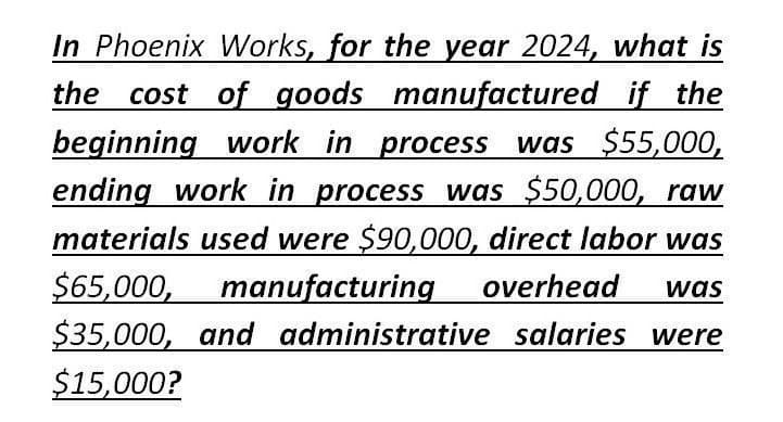 In Phoenix Works, for the year 2024, what is
the cost of goods manufactured if the
beginning work in process was $55,000,
ending work in process was $50,000, raw
materials used were $90,000, direct labor was
$65,000, manufacturing overhead was
$35,000, and administrative salaries were
$15,000?