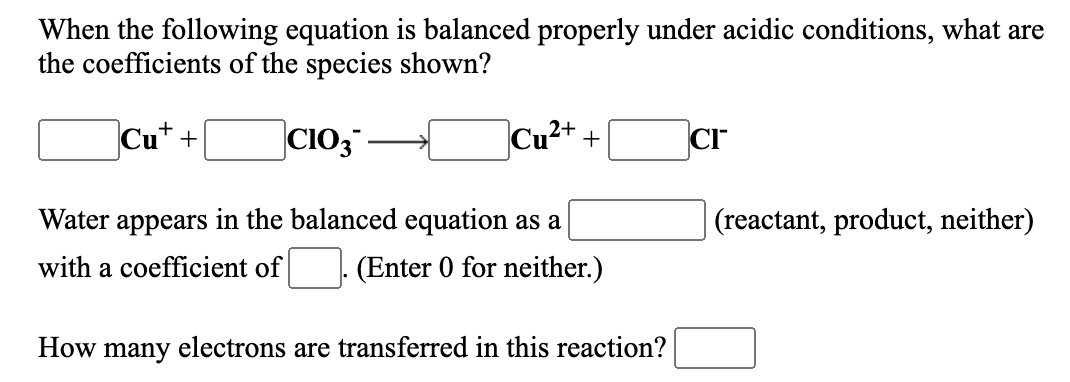 When the following equation is balanced properly under acidic conditions, what are
the coefficients of the species shown?
Cu* +
CIO,
Cu2+
CI
+
Water appears in the balanced equation as a
(reactant, product, neither)
with a coefficient of
(Enter 0 for neither.)
How many electrons are transferred in this reaction?
