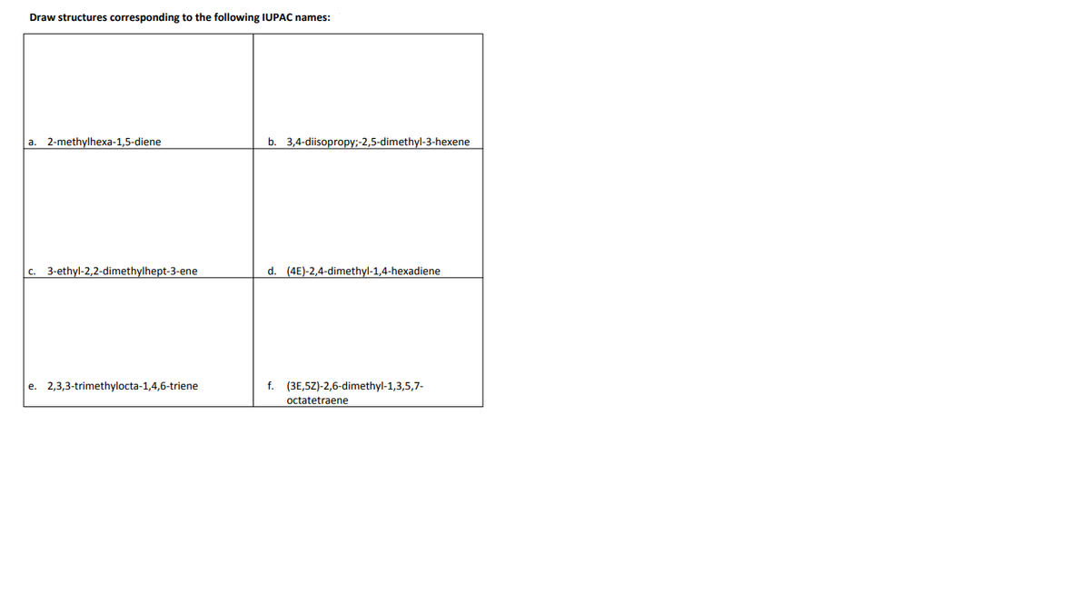 Draw structures corresponding to the following IUPAC names:
a. 2-methylhexa-1,5-diene
b. 3,4-diisopropy;-2,5-dimethyl-3-hexene
c. 3-ethyl-2,2-dimethylhept-3-ene
d. (4E)-2,4-dimethyl-1,4-hexadiene
e. 2,3,3-trimethylocta-1,4,6-triene
f. (3E,5Z)-2,6-dimethyl-1,3,5,7-
octatetraene
