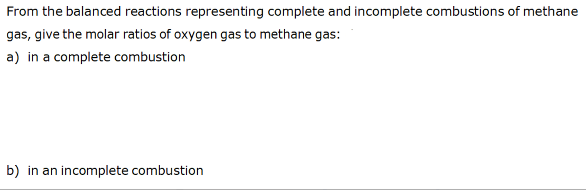 From the balanced reactions representing complete and incomplete combustions of methane
gas, give the molar ratios of oxygen gas to methane gas:
a) in a complete combustion
b) in an incomplete combustion
