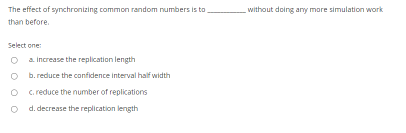 The effect of synchronizing common random numbers is to
without doing any more simulation work
than before.
Select one:
a. increase the replication length
b. reduce the confidence interval half width
c. reduce the number of replications
d. decrease the replication length
