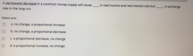 A permanent decrease in a country's money supply will causein real income and real interest rate but
in exchange
rate in the long run
Select one:
a. no change, a proportional increase
b. no change, a proportional decrease
ca proportional decrease, no change
d. a proportional increase, no change
