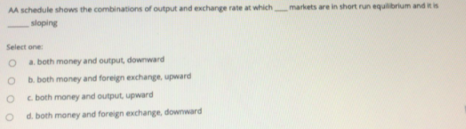 AA schedule shows the combinations of output and exchange rate at which
markets are in short run equilibrium and it is
sloping
Select one:
a. both money and output, downward
b. both money and foreign exchange, upward
c. both money and output, upward
d. both money and foreign exchange, downward
