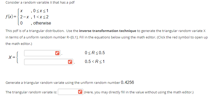 Consider a random variable X that has a pdf
,0<x<1
f(x)={2-x , 1<x<2
, otherwise
This pdf is of a triangular distribution. Use the inverse transformation technique to generate the triangular random variate X
in terms of a uniform random number R-[0,1]. Fill in the equations below using the math editor. (Click the red symbol to open up
the math editor.)
O<R<0.5
X =
0.5 <R<1
Generate a triangular random variate using the uniform random number 0.4256
The triangular random variate is:
V (Here, you may directly fill in the value without using the math editor.)
