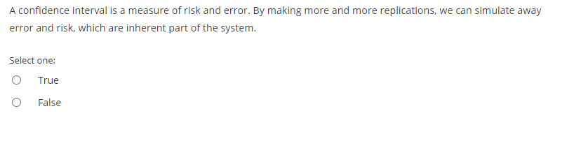 A confidence interval is a measure of risk and error. By making more and more replications, we can simulate away
error and risk, which are inherent part of the system.
Select one:
True
False
