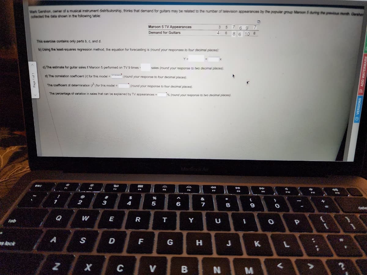 tab
s lock
Mark Gershon, owner of a musical instrument distributorship, thinks that demand for guitars may be related to the number of television appearances by the popular group Maroon 5 during the month Ges
collected the data shown in the following table
V
esc
This exercise contains only parts b, c, and d.
b) Using the least-squares regression method, the equation for forecasting is (round your responses to four decimal places):
c) The estimate for guitar sales if Maroon 5 performed on TV 9 times =
d) The correlation coefficient (r) for this model
The coefficient of determination (2) for this model=
The percentage of variation in sales that can be explained by TV appearances =
Q
A
N
@
2
W
S
31/1
X
**
3
8.0
F3
E
D
C
$
Maroon 5 TV Appearances
Demand for Guitars
sales (round your response to two decimal places).
(round your response to four decimal places).
(round your response to four decimal places).
4
889
R
F
%
5
V
d
Es
FS
Y =
T
G
% (round your response to two decimal places).
A
6
Saks
22
FG
Y
B
35769 7
4 6 8 6 10 6
&
7
H
X
44
F7
U
N
*
00
8
n
DII
FI
I
20
9
M
DD
F9
K
Y
0
O
V
A
F10
L
-
1-
P
FR
*** 16
+
11
$12
N
A
OVERSIONS ADD WATER
deler