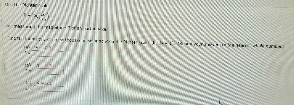 Use the Richter scale

\[ R = \log \left( \frac{I}{I_0} \right) \]

for measuring the magnitude \( R \) of an earthquake.

Find the intensity \( I \) of an earthquake measuring \( R \) on the Richter scale (let \( I_0 = 1 \)). (Round your answers to the nearest whole number.)

(a) \( R = 7.9 \)

\[ I = \]

(b) \( R = 5.8 \)

\[ I = \]

(c) \( R = 6.1 \)

\[ I = \]