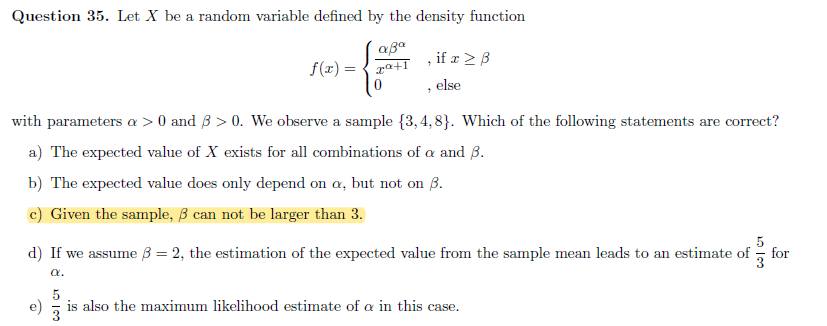 Question 35. Let X be a random variable defined by the density function
, if x > B
f(x) = { ra+1
else
with parameters a > 0 and 3 > 0. We observe a sample {3,4, 8}. Which of the following statements are correct?
a) The expected value of X exists for all combinations of a and B.
b) The expected value does only depend on a, but not on B.
c) Given the sample, B can not be larger than 3.
5
d) If we assume B = 2, the estimation of the expected value from the sample mean leads to an estimate of-
for
a.
e)
is also the maximum likelihood estimate of a in this case.
