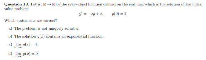 Question 10. Let y : R →R be the real-valued function defined on the real line, which is the solution of the initial
value problem
y' = -ry +1,
y(0) = 2.
Which statements are correct?
a) The problem is not uniquely solvable.
b) The solution y(x) contains an exponential function.
c) lim y(r) = 1
d) lim y(r) = 0
