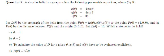 Question 9. A circular helix in ryz-space has the following parametric equations, where 0 ER.
r(8) =
y(0)
2(8) =
4 cos 0
4 sin e
30
Let L(0) be the arclength of the helix from the point P(8) = (x(8), y(0), z(0)) to the point P(0) = (4,0, 0), and let
D(0) be the distance between P(0) and the origin (0,0,0). Let L(0) = 10. Which statements do hold?
a) 0 = 4
b) 0 = 2
c) To calculate the value of D for a given 6, r(0) and y(6) have to be evaluated explicitely.
d) D(0) = v52
