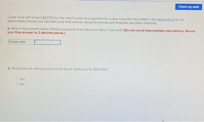 Check my work
Carrie Tune will receive $27750 for the next 5 years as a payment for a new song she has written. Use Apnendix D for an
approximate answer, but calculate your final answer using the formula and financial caiculator methods
o. What is the present value of these payments if the discount rate is 7 percent? (Do not round intermediate calculations. Round
your final onswer to 2 decimal places.)
17.
Present value
b. Should she be willing to sell out her future rights now for $161.000?
O Yes
O No
