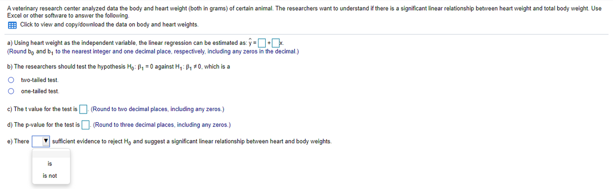 A veterinary research center analyzed data the body and heart weight (both in grams) of certain animal. The researchers want to understand if there is a significant linear relationship between heart weight and total body weight. Use
Excel or other software to answer the following.
E Click to view and copy/download the data on body and heart weights.
a) Using heart weight as the independent variable, the linear regression can be estimated as: y =+ x.
(Round bo and b, to the nearest integer and one decimal place, respectively, including any zeros in the decimal.)
b) The researchers should test the hypothesis H,: B1 = 0 against H,: B1 #0, which is a
two-tailed test.
one-tailed test.
c) The t value for the test is
(Round to two decimal places, including any zeros.)
d) The p-value for the test is. (Round to three decimal places, including any zeros.)
e) There
V sufficient evidence to reject Ho and suggest a significant linear relationship between heart and body weights.
is
is not
