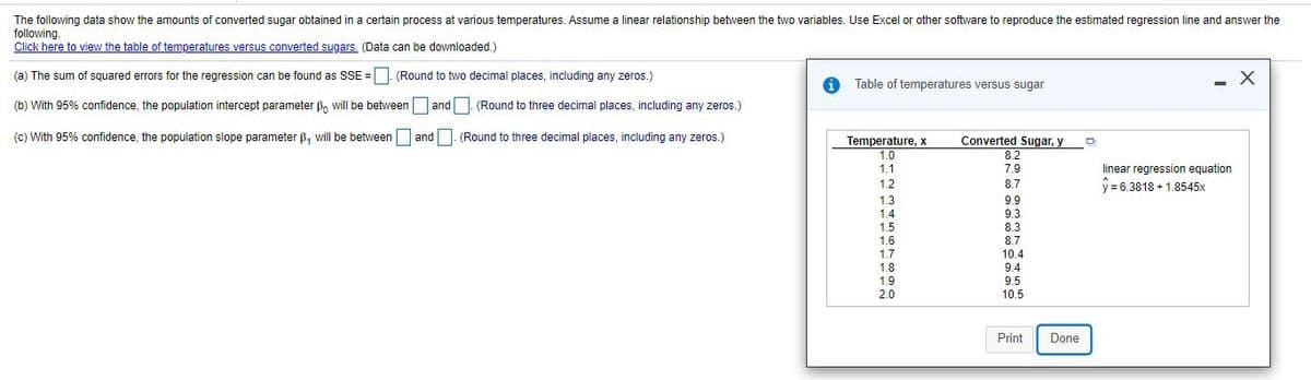 The following data show the amounts of converted sugar obtained in a certain process at various temperatures. Assume a linear relationship between the two variables. Use Excel or other software to reproduce the estimated regression line and answer the
following.
Click here to view the table of temperatures versus converted sugars. (Data can be downloaded.)
(a) The sum of squared errors for the regression can be found as SSE = | (Round to two decimal places, including any zeros.)
Table of temperatures versus sugar
(b) With 95% confidence, the population intercept parameter B, will be between and| (Round to three decimal places, including any zeros.)
(c) With 95% confidence, the population slope parameter B, will be between and. (Round to three decimal places, including any zeros.)
Temperature, x
Converted Sugar, y
8.2
7.9
1.0
1.1
linear regression equation
1.2
8.7
y = 6.3818 + 1.8545x
1.3
9.9
1.4
9.3
1.5
8.3
1.6
1.7
8.7
10.4
1.8
9.4
1.9
9.5
2.0
10.5
Print
Done
