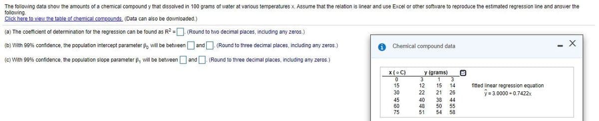 The following data show the amounts of a chemical compound y that dissolved in 100 grams of water at various temperatures x. Assume that the relation is linear and use Excel or other software to reproduce the estimated regression line and answer the
following.
Click here to view the table of chemical compounds (Data can also be downloaded.)
(a) The coefficient of determination for the regression can be found as R? =
(Round to two decimal places, including any zeros.)
(b) With 99% confidence, the population intercept parameter B, will be between and. (Round to three decimal places, including any zeros.)
Chemical compound data
- X
(c) With 99% confidence, the population slope parameter ß, will be between and. (Round to three decimal places, including any zeros.)
x (o C)
y (grams)
3
1
3
fitted linear regression equation
y = 3.0000 +0.7422x
15
12
15
14
30
22
21
26
45
40
38
44
60
48
50
55
75
51
54
58
